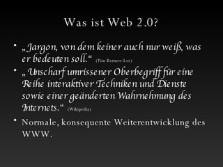 Was ist Web 2.0? „ Jargon, von dem keiner auch nur weiß, was er bedeuten soll.“  (Tim Berners-Lee) „ Unscharf umrissener Oberbegriff für eine Reihe interaktiver Techniken und Dienste sowie einer geänderten Wahrnehmung des Internets.“   (Wikipedia) Normale, konsequente Weiterentwicklung des WWW.  