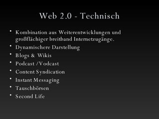 Web 2.0 - Technisch Kombination aus Weiterentwicklungen und großflächiger breitband Internetzugänge. Dynamischere Darstellung  Blogs & Wikis Podcast / Vodcast Content Syndication Instant Messaging Tauschbörsen Second Life 