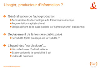 Usager, producteur d'information ? Généralisation de l'auto-production Accessibilité des technologies de traitement numérique Augmentation capital culturel Elargissement de la base sociale de "l'amateurisme" traditionnel Déplacement de la frontière public/privé Sensibilité faible au risque de la visibilité ? L'hypothèse "narcissique"… Nouvelle forme d'individualisme Exacerbation de la sensibilité à soi Quête de notoriété 