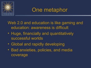 One metaphor Web 2.0 and education is like gaming and education: awareness is difficult Huge, financially and quantitatively successful worlds Global and rapidly developing Bad anxieties, policies, and media coverage 