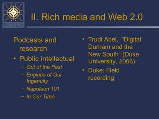 II. Rich media and Web 2.0 Podcasts and research Public intellectual Out of the Past Engines of Our Ingenuity  Napoleon 101 In Our Time Trudi Abel,  “Digital Durham and the New South” (Duke University, 2006) Duke: Field recording 