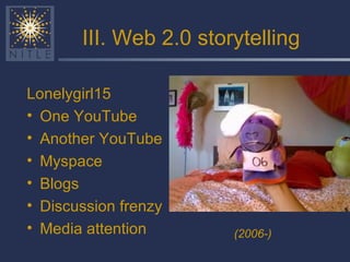 III. Web 2.0 storytelling Lonelygirl15 One YouTube Another YouTube Myspace Blogs Discussion frenzy Media attention (2006-) 