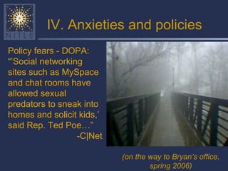 IV. Anxieties and policies Policy fears - DOPA: “’ Social networking sites such as MySpace and chat rooms have allowed sexual predators to sneak into homes and solicit kids,’ said Rep. Ted Poe…” -C|Net (on the way to Bryan’s office, spring 2006)   