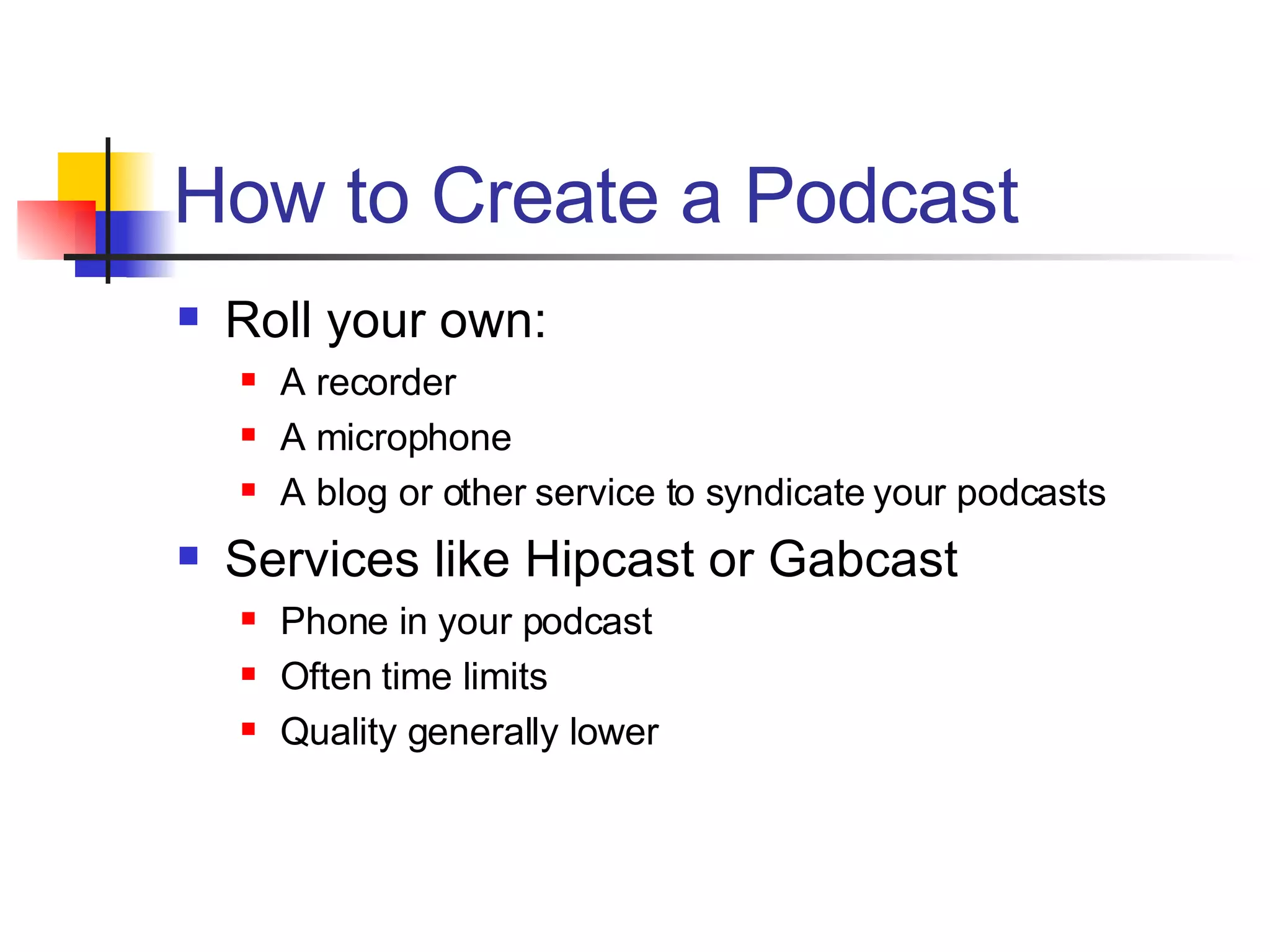 How to Create a Podcast Roll your own: A recorder A microphone A blog or other service to syndicate your podcasts Services like Hipcast or Gabcast Phone in your podcast Often time limits Quality generally lower 