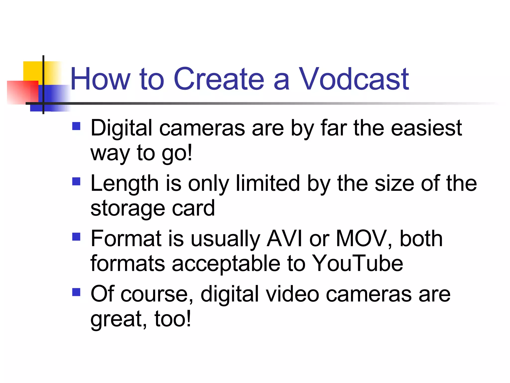 How to Create a Vodcast Digital cameras are by far the easiest way to go! Length is only limited by the size of the storage card Format is usually AVI or MOV, both formats acceptable to YouTube Of course, digital video cameras are great, too! 