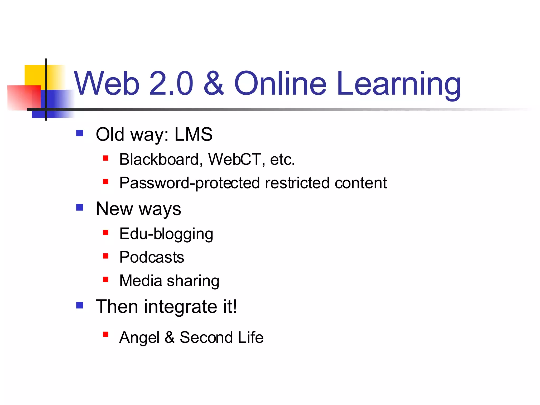 Web 2.0 & Online Learning Old way: LMS Blackboard, WebCT, etc. Password-protected restricted content New ways Edu-blogging Podcasts Media sharing Then integrate it! Angel & Second Life   
