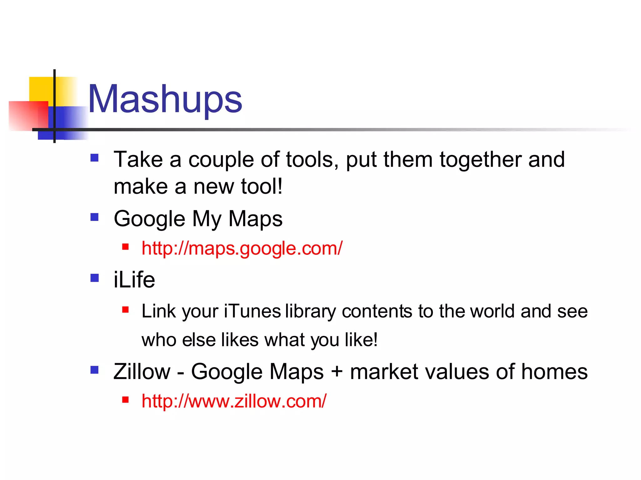 Mashups Take a couple of tools, put them together and make a new tool! Google My Maps http://maps.google.com/ iLife Link your iTunes library contents to the world and see who else likes what you like!   Zillow - Google Maps + market values of homes http://www.zillow.com/ 