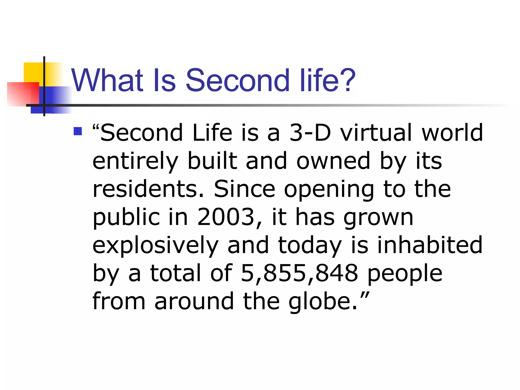 What Is Second life? “ Second Life is a 3-D virtual world entirely built and owned by its residents. Since opening to the public in 2003, it has grown explosively and today is inhabited by a total of 5,855,848 people from around the globe.” 