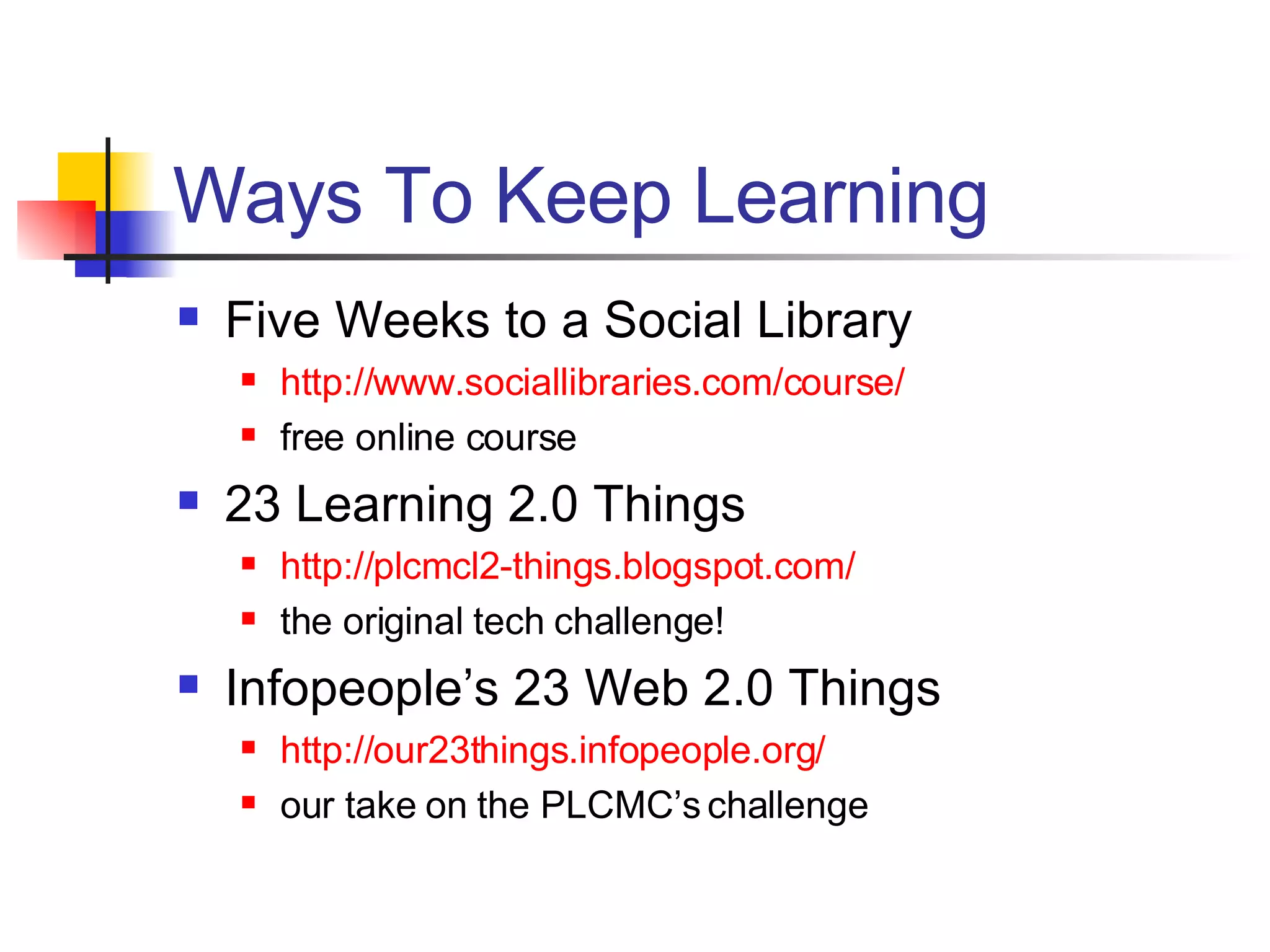 Ways To Keep Learning Five Weeks to a Social Library http://www. sociallibraries .com/course/ free online course 23 Learning 2.0 Things http://plcmcl2-things. blogspot .com/ the original tech challenge! Infopeople’s 23 Web 2.0 Things http://our23things.infopeople.org/ our take on the PLCMC’s challenge 