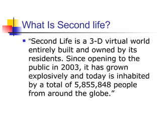 What Is Second life? “ Second Life is a 3-D virtual world entirely built and owned by its residents. Since opening to the public in 2003, it has grown explosively and today is inhabited by a total of 5,855,848 people from around the globe.” 