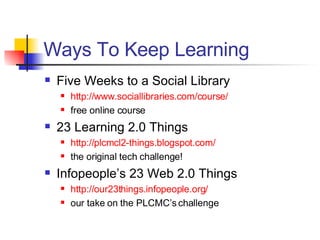 Ways To Keep Learning Five Weeks to a Social Library http://www. sociallibraries .com/course/ free online course 23 Learning 2.0 Things http://plcmcl2-things. blogspot .com/ the original tech challenge! Infopeople’s 23 Web 2.0 Things http://our23things.infopeople.org/ our take on the PLCMC’s challenge 