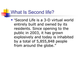 What Is Second life? <ul><li>“ Second Life is a 3-D virtual world entirely built and owned by its residents. Since opening...