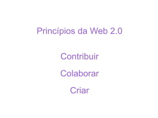 Princípios da Web 2.0 Contribuir Colaborar Criar 