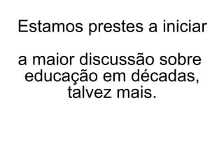 Estamos prestes a iniciar  a maior discussão sobre  educação em décadas, talvez mais. 