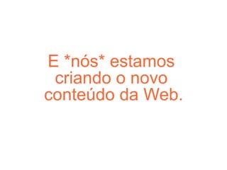 E *nós* estamos  criando o novo  conteúdo da Web. 