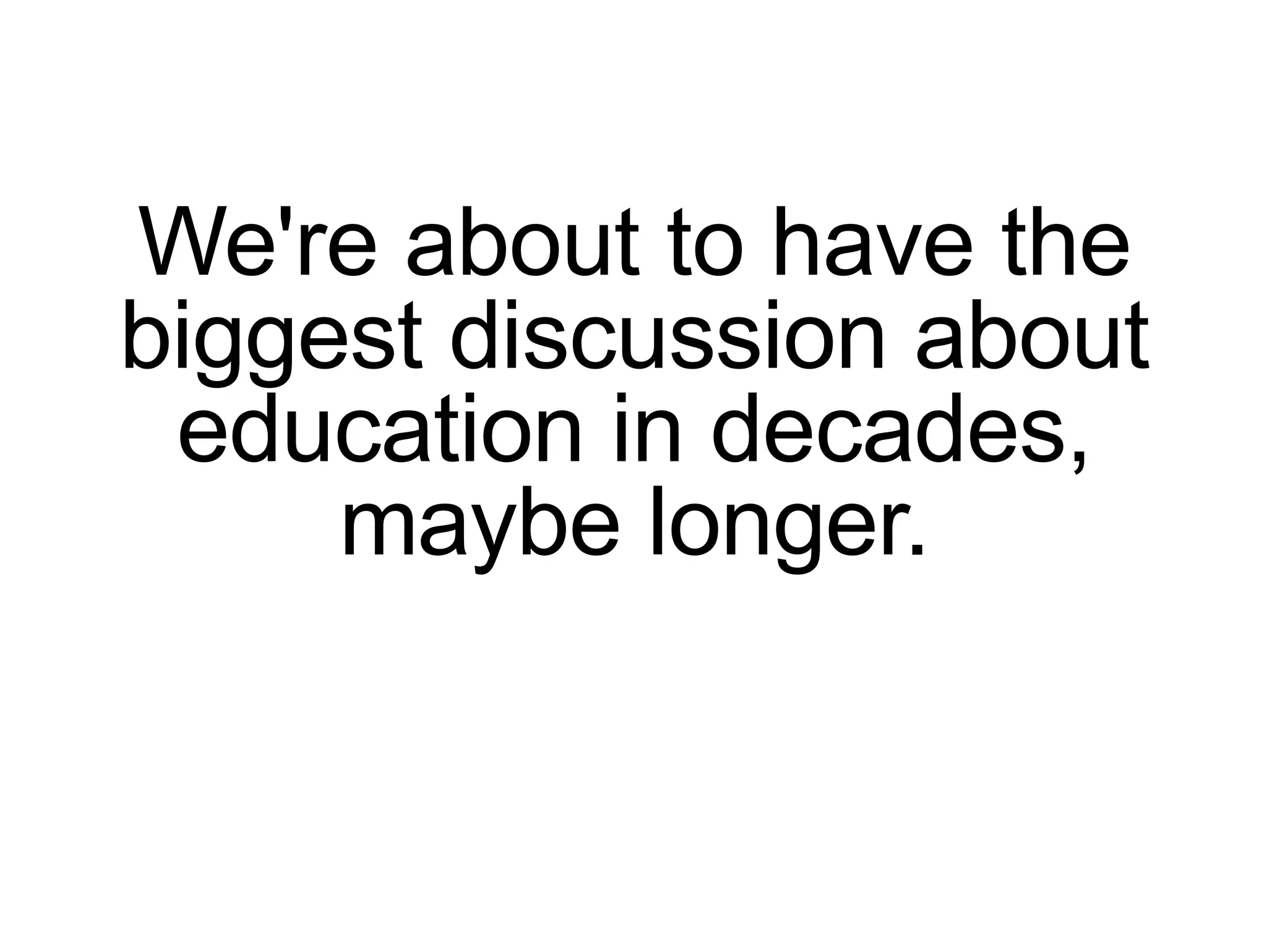We're about to have the biggest discussion about education in decades, maybe longer. 