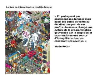 Le livre en interaction >Le modèle Amazon « En partageant pas seulement ses données mais aussi ses outils de vente au détail et une part de ses profits, Amazon a changé une culture de la programmation gouvernée par la suspicion et la paranoïa en une source d'évangélisme, tout en canalisant ses revenus. » Wade Roush 