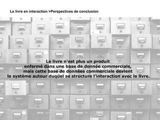 Le livre en interaction >Perspectives de conclusion Le livre n'est plus un produit  enfermé dans une base de donnée commerciale,  mais cette base de données commerciale devient  le système autour duquel se structure l'interaction avec le livre. 