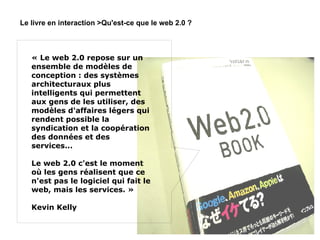 Le livre en interaction >Qu'est-ce que le web 2.0 ? « Le web 2.0 repose sur un ensemble de modèles de conception : des systèmes architecturaux plus intelligents qui permettent aux gens de les utiliser, des modèles d'affaires légers qui rendent possible la syndication et la coopération des données et des services...  Le web 2.0 c'est le moment où les gens réalisent que ce n'est pas le logiciel qui fait le web, mais les services. » Kevin Kelly 