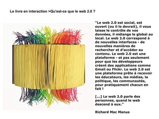 “ Le web 2.0 est social, est ouvert (ou il le devrait), il vous laisse le contrôle de vos données, il mélange le global au local. Le web 2.0 correspond à de nouvelles interfaces - de nouvelles manières de rechercher et d’accéder au contenu. Le web 2.0 est une plateforme - et pas seulement pour que les développeurs créent des applications comme Gmail ou Flickr. Le web 2.0 est une plateforme prête à recevoir les éducateurs, les médias, la politique, les communautés, pour pratiquement chacun en fait ! [...] Le web 2.0 parle des personnes, quand le web descend à eux.” Richard Mac Manus Le livre en interaction >Qu'est-ce que le web 2.0 ? 