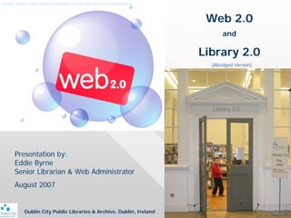 Image source: http://web54.fortrabbit.de/startup-the-new-econmy.html



                                                                        Web 2.0
                                                                             and

                                                                       Library 2.0
                                                                         (Abridged Version)




      Presentation by:
      Eddie Byrne
      Senior Librarian & Web Administrator
      August 2007


           Dublin City Public Libraries & Archive, Dublin, Ireland