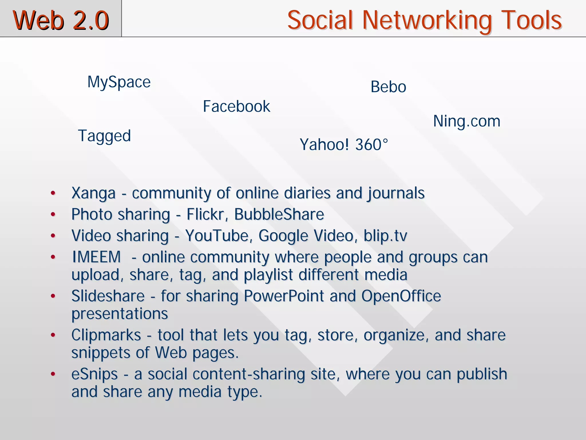 Web 2.0                            Social Networking Tools

       MySpace                                Bebo
                       Facebook
                                                       Ning.com
      Tagged
                                    Yahoo! 360°

  • Xanga - community of online diaries and journals
  • Photo sharing - Flickr, BubbleShare
  • Video sharing - YouTube, Google Video, blip.tv
  • IMEEM - online community where people and groups can
    upload, share, tag, and playlist different media
  • Slideshare - for sharing PowerPoint and OpenOffice
    presentations
  • Clipmarks - tool that lets you tag, store, organize, and share
    snippets of Web pages.
  • eSnips - a social content-sharing site, where you can publish
    and share any media type.
 