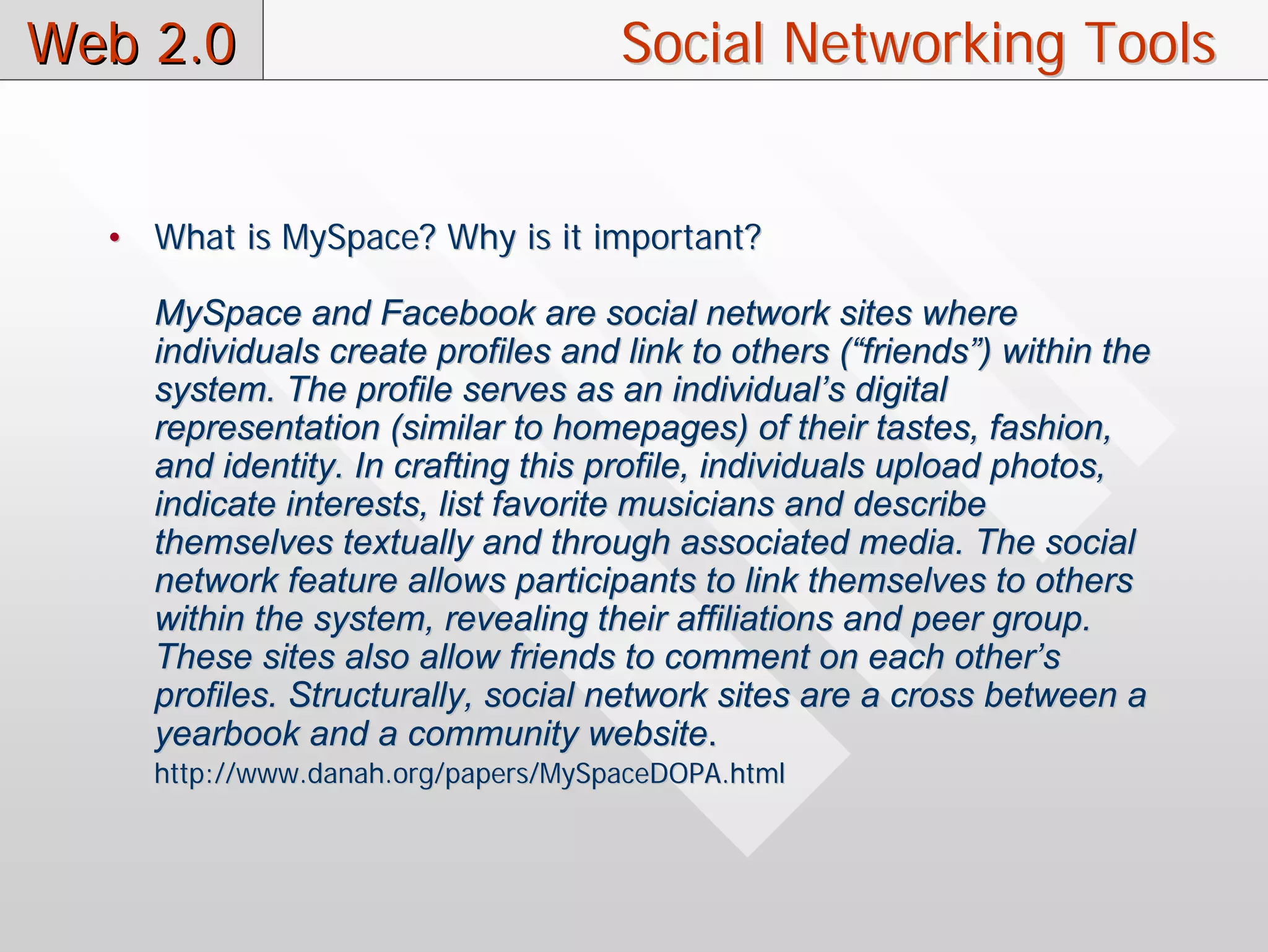 Web 2.0                             Social Networking Tools


  • What is MySpace? Why is it important?

    MySpace and Facebook are social network sites where
    individuals create profiles and link to others (“friends”) within the
    system. The profile serves as an individual’s digital
    representation (similar to homepages) of their tastes, fashion,
    and identity. In crafting this profile, individuals upload photos,
    indicate interests, list favorite musicians and describe
    themselves textually and through associated media. The social
    network feature allows participants to link themselves to others
    within the system, revealing their affiliations and peer group.
    These sites also allow friends to comment on each other’s
    profiles. Structurally, social network sites are a cross between a
    yearbook and a community website.
    http://www.danah.org/papers/MySpaceDOPA.html
 