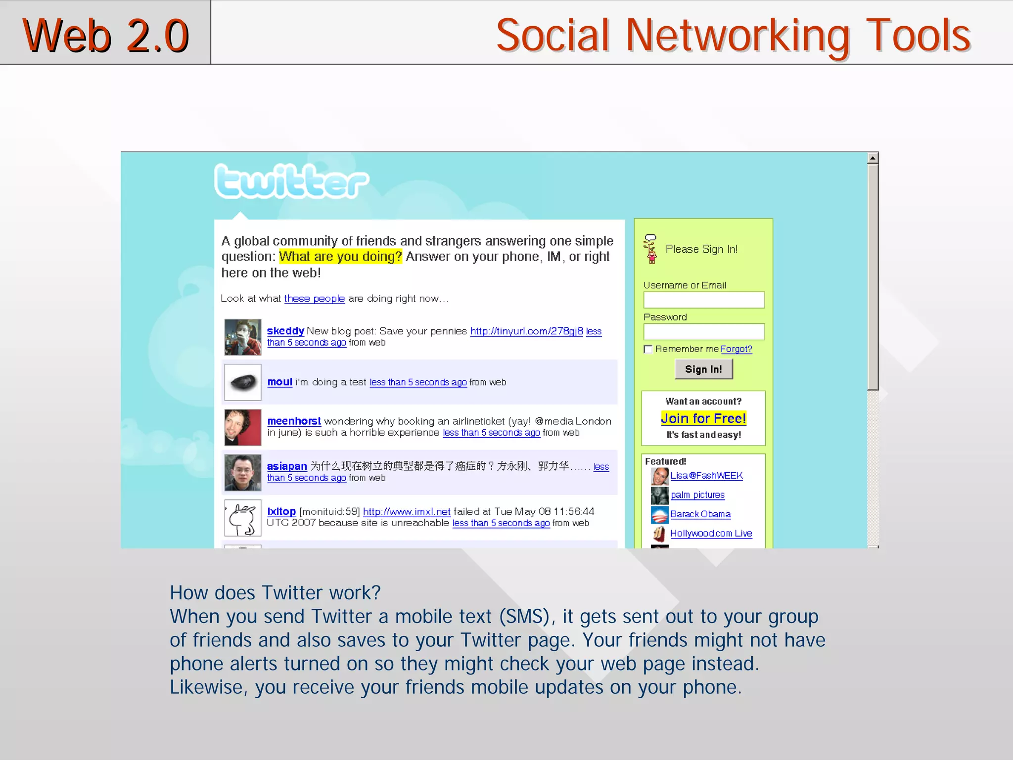 Web 2.0                                    Social Networking Tools




      How does Twitter work?
      When you send Twitter a mobile text (SMS), it gets sent out to your group
      of friends and also saves to your Twitter page. Your friends might not have
      phone alerts turned on so they might check your web page instead.
      Likewise, you receive your friends mobile updates on your phone.
 