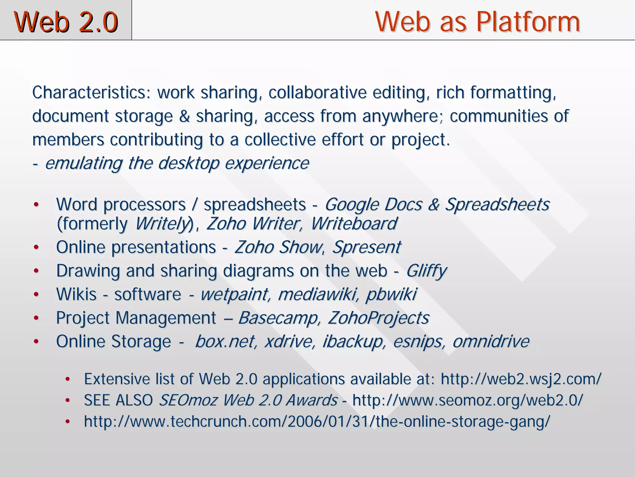 Web 2.0                                         Web as Platform

 Characteristics: work sharing, collaborative editing, rich formatting,
 document storage & sharing, access from anywhere; communities of
 members contributing to a collective effort or project.
 - emulating the desktop experience

 • Word processors / spreadsheets - Google Docs & Spreadsheets
   (formerly Writely), Zoho Writer, Writeboard
 • Online presentations - Zoho Show, Spresent
 • Drawing and sharing diagrams on the web - Gliffy
 • Wikis - software - wetpaint, mediawiki, pbwiki
 • Project Management – Basecamp, ZohoProjects
 • Online Storage - box.net, xdrive, ibackup, esnips, omnidrive

     • Extensive list of Web 2.0 applications available at: http://web2.wsj2.com/
     • SEE ALSO SEOmoz Web 2.0 Awards - http://www.seomoz.org/web2.0/
     • http://www.techcrunch.com/2006/01/31/the-online-storage-gang/
 