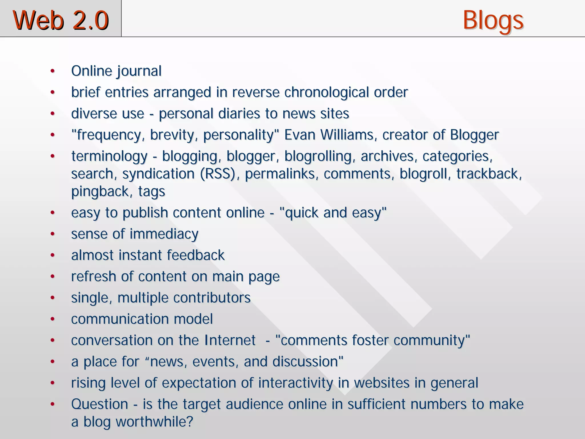 Web 2.0                                                           Blogs
  •   Online journal
  •   brief entries arranged in reverse chronological order
  •   diverse use - personal diaries to news sites
  •   "frequency, brevity, personality" Evan Williams, creator of Blogger
  •   terminology - blogging, blogger, blogrolling, archives, categories,
      search, syndication (RSS), permalinks, comments, blogroll, trackback,
      pingback, tags
  •   easy to publish content online - "quick and easy"
  •   sense of immediacy
  •   almost instant feedback
  •   refresh of content on main page
  •   single, multiple contributors
  •   communication model
  •   conversation on the Internet - "comments foster community"
  •   a place for “news, events, and discussion"
  •   rising level of expectation of interactivity in websites in general
  •   Question - is the target audience online in sufficient numbers to make
      a blog worthwhile?
 
