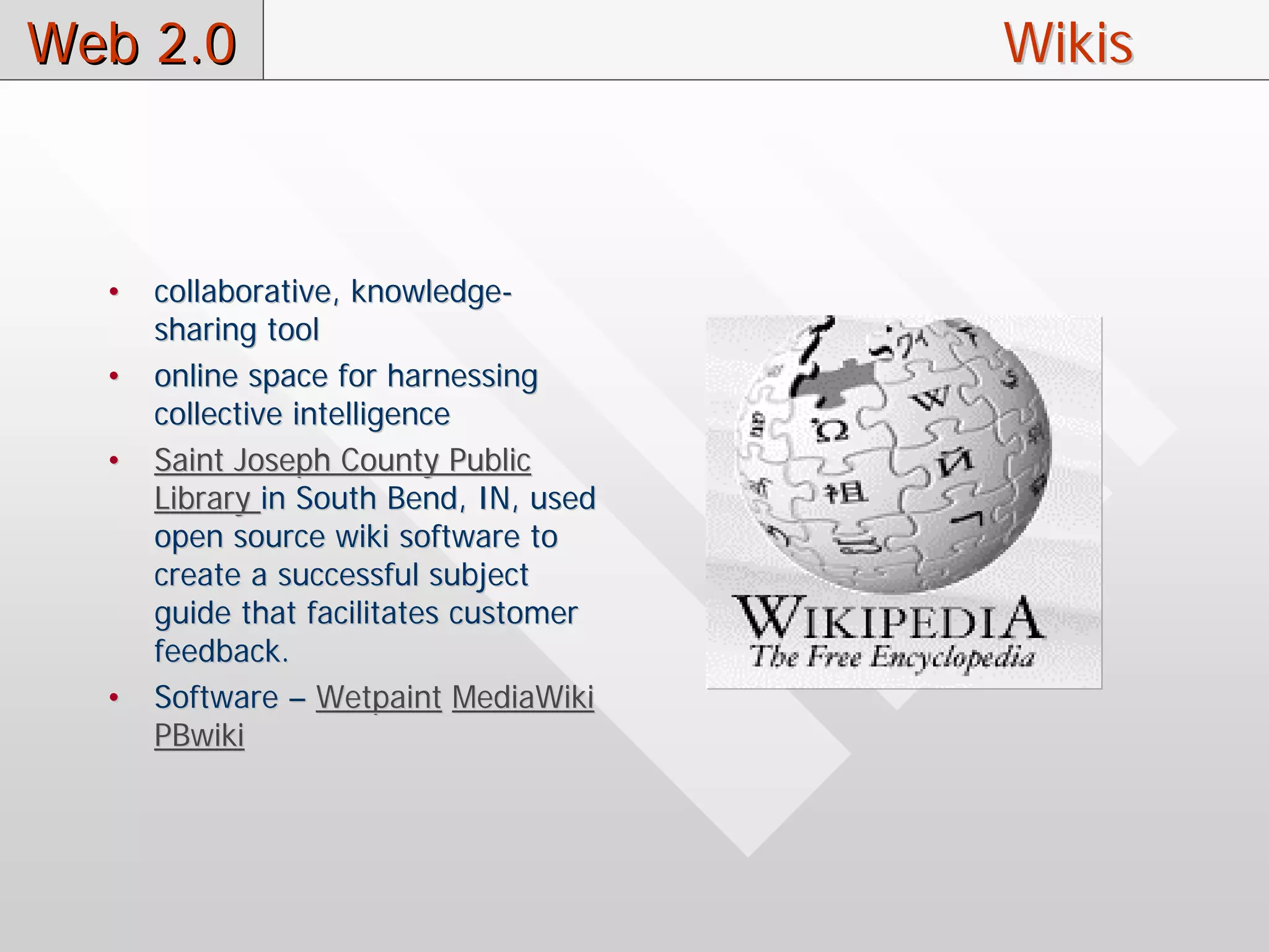 Web 2.0                                 Wikis



  •   collaborative, knowledge-
      sharing tool
  •   online space for harnessing
      collective intelligence
  •   Saint Joseph County Public
      Library in South Bend, IN, used
      open source wiki software to
      create a successful subject
      guide that facilitates customer
      feedback.
  •   Software – Wetpaint MediaWiki
      PBwiki
 