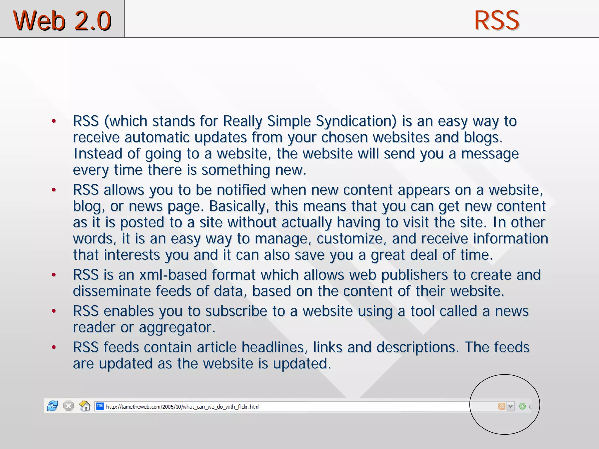 Web 2.0                                                               RSS


  •   RSS (which stands for Really Simple Syndication) is an easy way to
      receive automatic updates from your chosen websites and blogs.
      Instead of going to a website, the website will send you a message
      every time there is something new.
  •   RSS allows you to be notified when new content appears on a website,
      blog, or news page. Basically, this means that you can get new content
      as it is posted to a site without actually having to visit the site. In other
      words, it is an easy way to manage, customize, and receive information
      that interests you and it can also save you a great deal of time.
  •   RSS is an xml-based format which allows web publishers to create and
      disseminate feeds of data, based on the content of their website.
  •   RSS enables you to subscribe to a website using a tool called a news
      reader or aggregator.
  •   RSS feeds contain article headlines, links and descriptions. The feeds
      are updated as the website is updated.
 