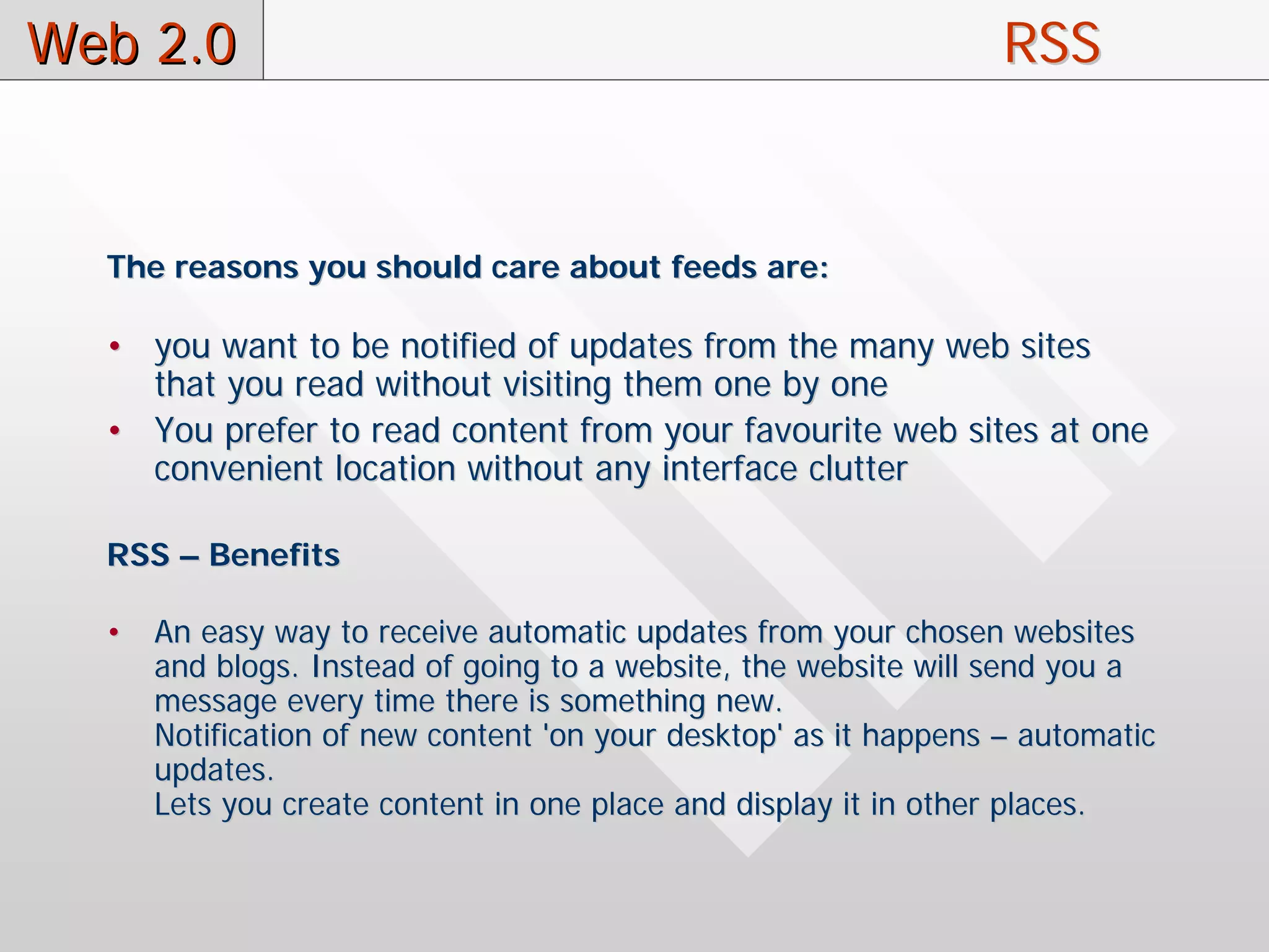 Web 2.0                                                           RSS


  The reasons you should care about feeds are:

  • you want to be notified of updates from the many web sites
    that you read without visiting them one by one
  • You prefer to read content from your favourite web sites at one
    convenient location without any interface clutter

  RSS – Benefits

  •   An easy way to receive automatic updates from your chosen websites
      and blogs. Instead of going to a website, the website will send you a
      message every time there is something new.
      Notification of new content 'on your desktop' as it happens – automatic
      updates.
      Lets you create content in one place and display it in other places.
 