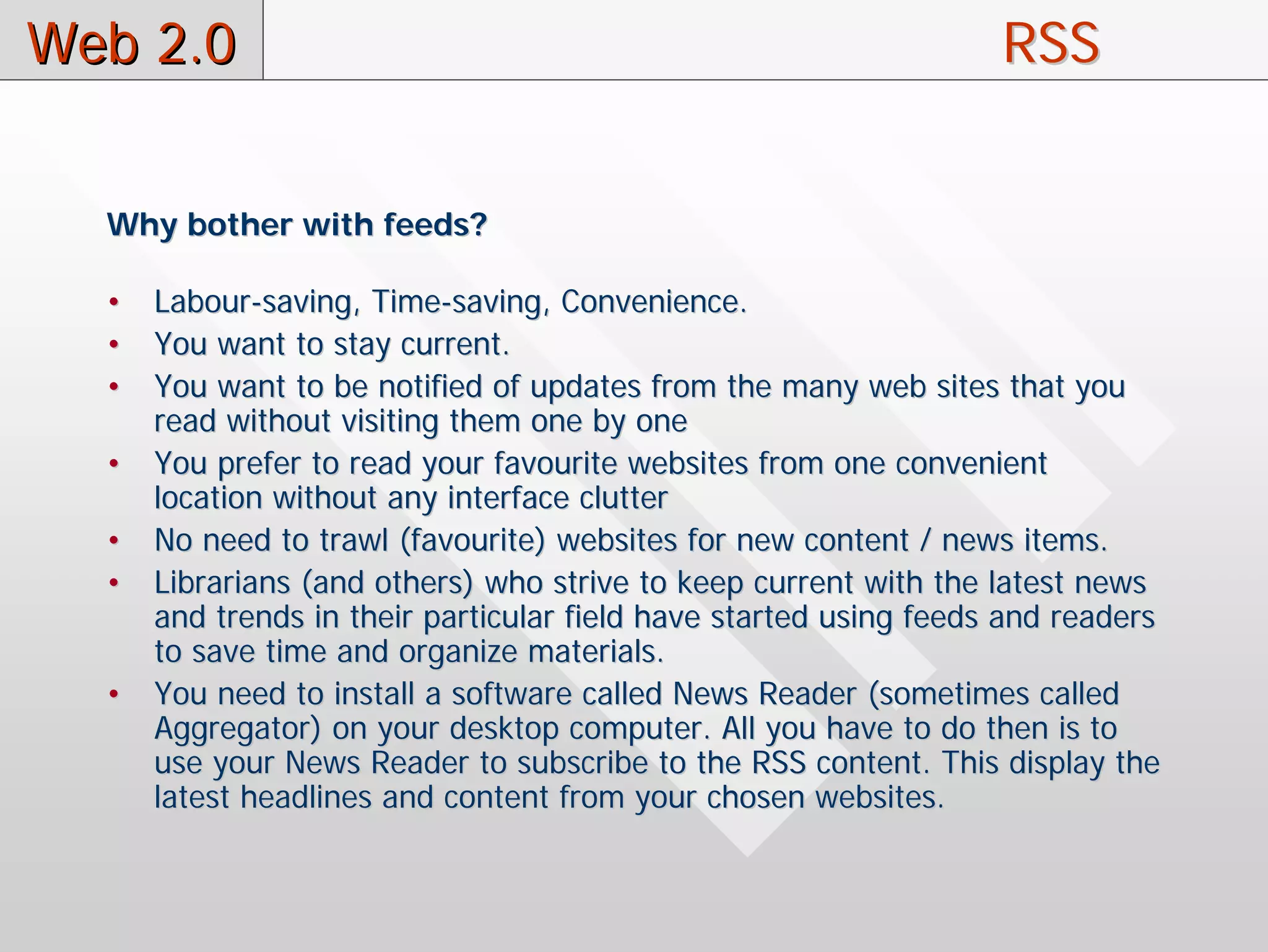 Web 2.0                                                            RSS


  Why bother with feeds?

  •   Labour-saving, Time-saving, Convenience.
  •   You want to stay current.
  •   You want to be notified of updates from the many web sites that you
      read without visiting them one by one
  •   You prefer to read your favourite websites from one convenient
      location without any interface clutter
  •   No need to trawl (favourite) websites for new content / news items.
  •   Librarians (and others) who strive to keep current with the latest news
      and trends in their particular field have started using feeds and readers
      to save time and organize materials.
  •   You need to install a software called News Reader (sometimes called
      Aggregator) on your desktop computer. All you have to do then is to
      use your News Reader to subscribe to the RSS content. This display the
      latest headlines and content from your chosen websites.
 