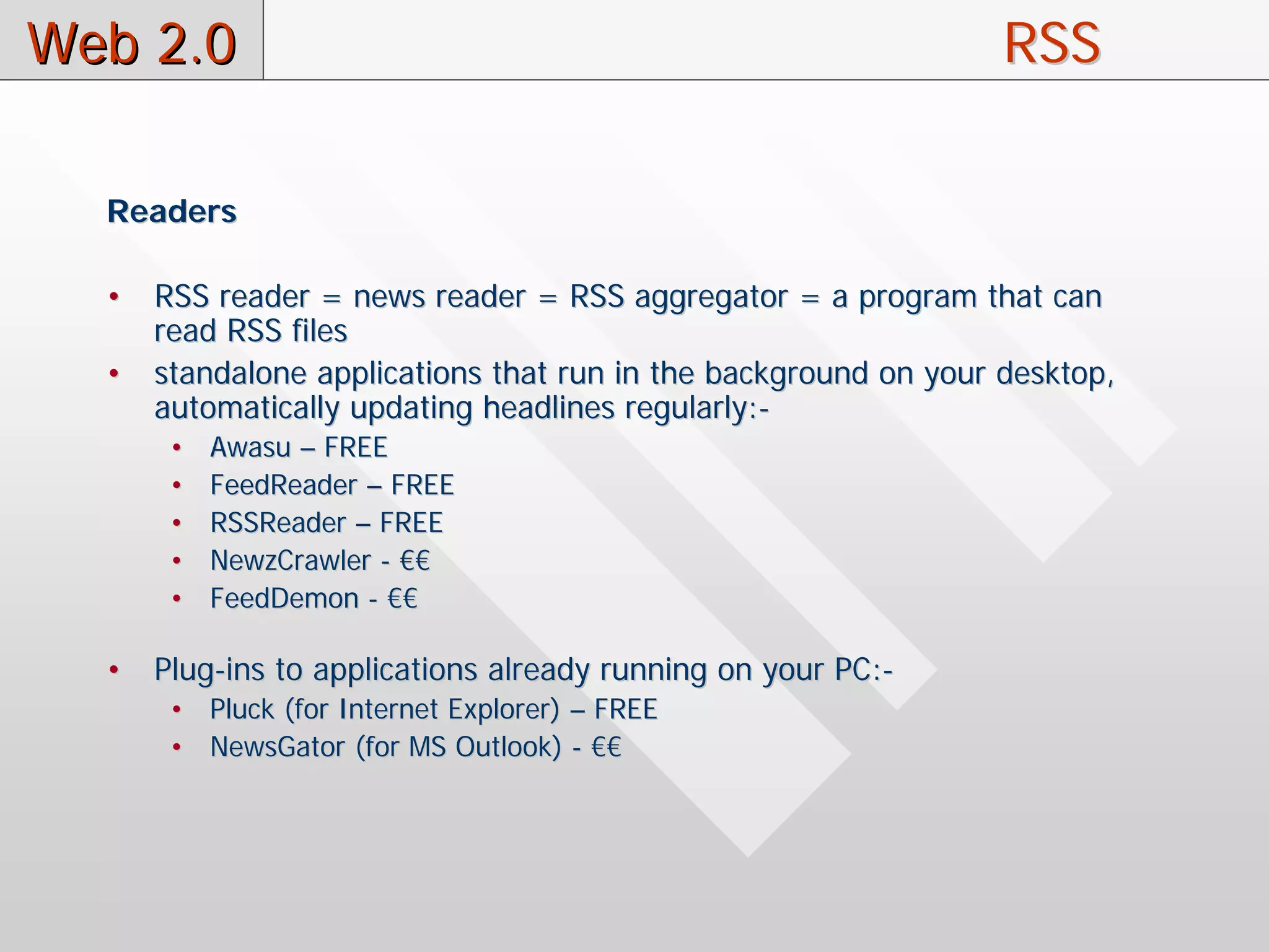 Web 2.0                                                          RSS

  Readers

  •   RSS reader = news reader = RSS aggregator = a program that can
      read RSS files
  •   standalone applications that run in the background on your desktop,
      automatically updating headlines regularly:-
       •   Awasu – FREE
       •   FeedReader – FREE
       •   RSSReader – FREE
       •   NewzCrawler - €€
       •   FeedDemon - €€

  •   Plug-ins to applications already running on your PC:-
       • Pluck (for Internet Explorer) – FREE
       • NewsGator (for MS Outlook) - €€
 