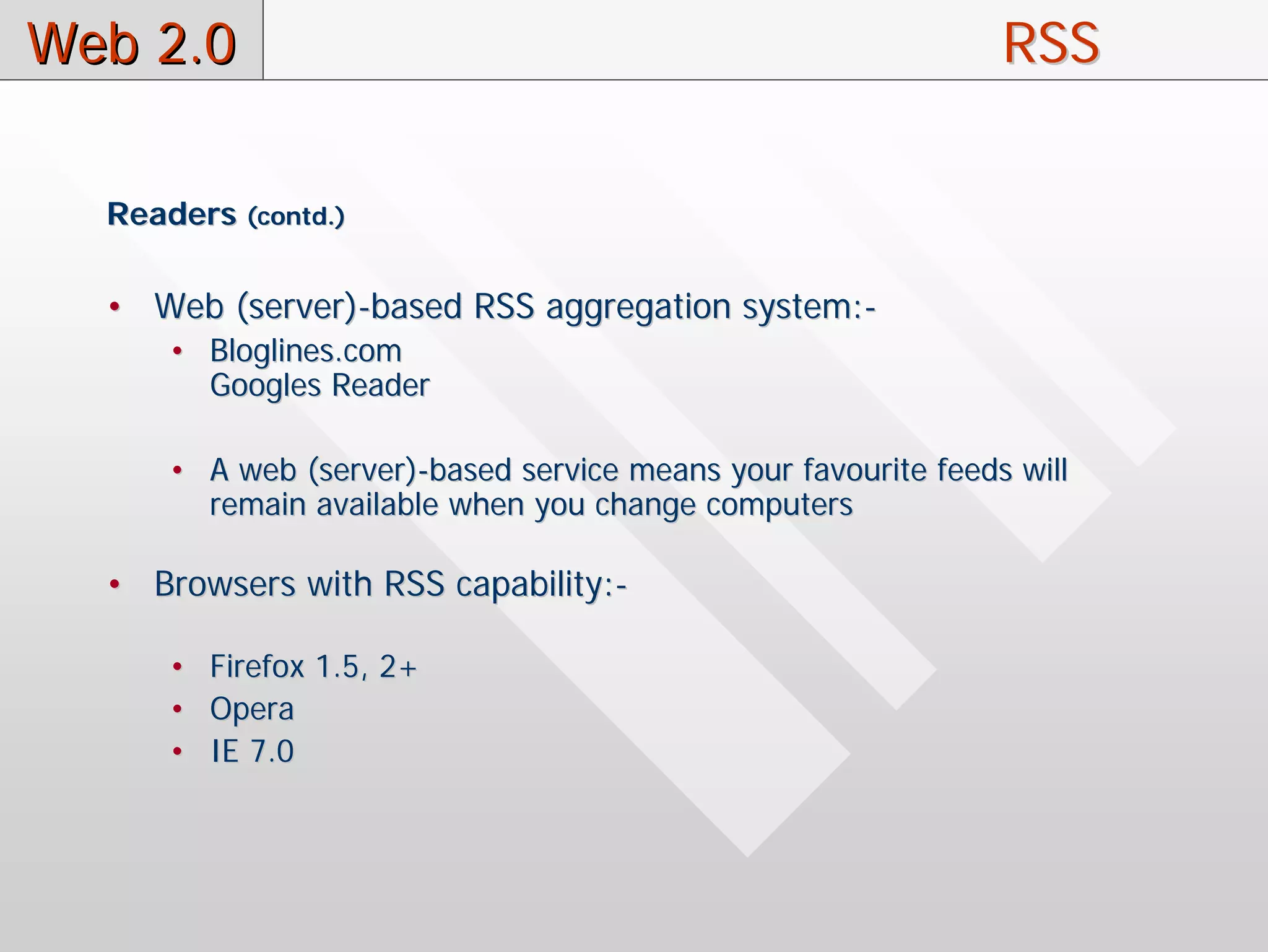 Web 2.0                                                        RSS

  Readers (contd.)

  • Web (server)-based RSS aggregation system:-
      • Bloglines.com
        Googles Reader

      • A web (server)-based service means your favourite feeds will
        remain available when you change computers

  • Browsers with RSS capability:-

      • Firefox 1.5, 2+
      • Opera
      • IE 7.0
 