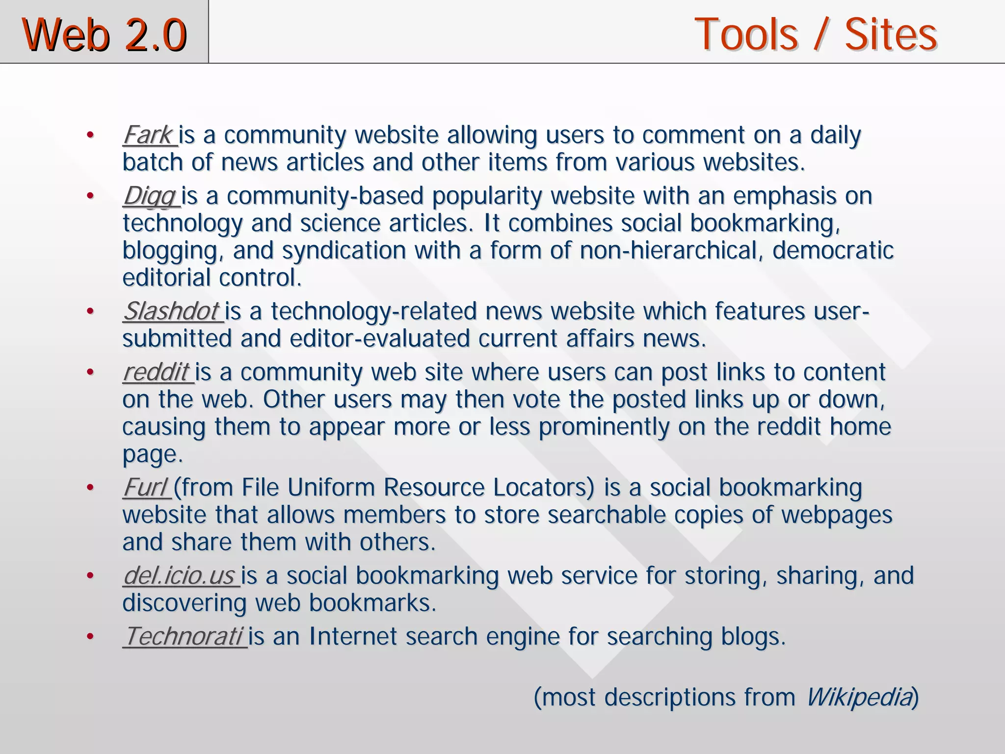 Web 2.0                                                   Tools / Sites

  •   Fark is a community website allowing users to comment on a daily
      batch of news articles and other items from various websites.
  •   Digg is a community-based popularity website with an emphasis on
      technology and science articles. It combines social bookmarking,
      blogging, and syndication with a form of non-hierarchical, democratic
      editorial control.
  •   Slashdot is a technology-related news website which features user-
      submitted and editor-evaluated current affairs news.
  •   reddit is a community web site where users can post links to content
      on the web. Other users may then vote the posted links up or down,
      causing them to appear more or less prominently on the reddit home
      page.
  •   Furl (from File Uniform Resource Locators) is a social bookmarking
      website that allows members to store searchable copies of webpages
      and share them with others.
  •   del.icio.us is a social bookmarking web service for storing, sharing, and
      discovering web bookmarks.
  •   Technorati is an Internet search engine for searching blogs.

                                           (most descriptions from Wikipedia)
 