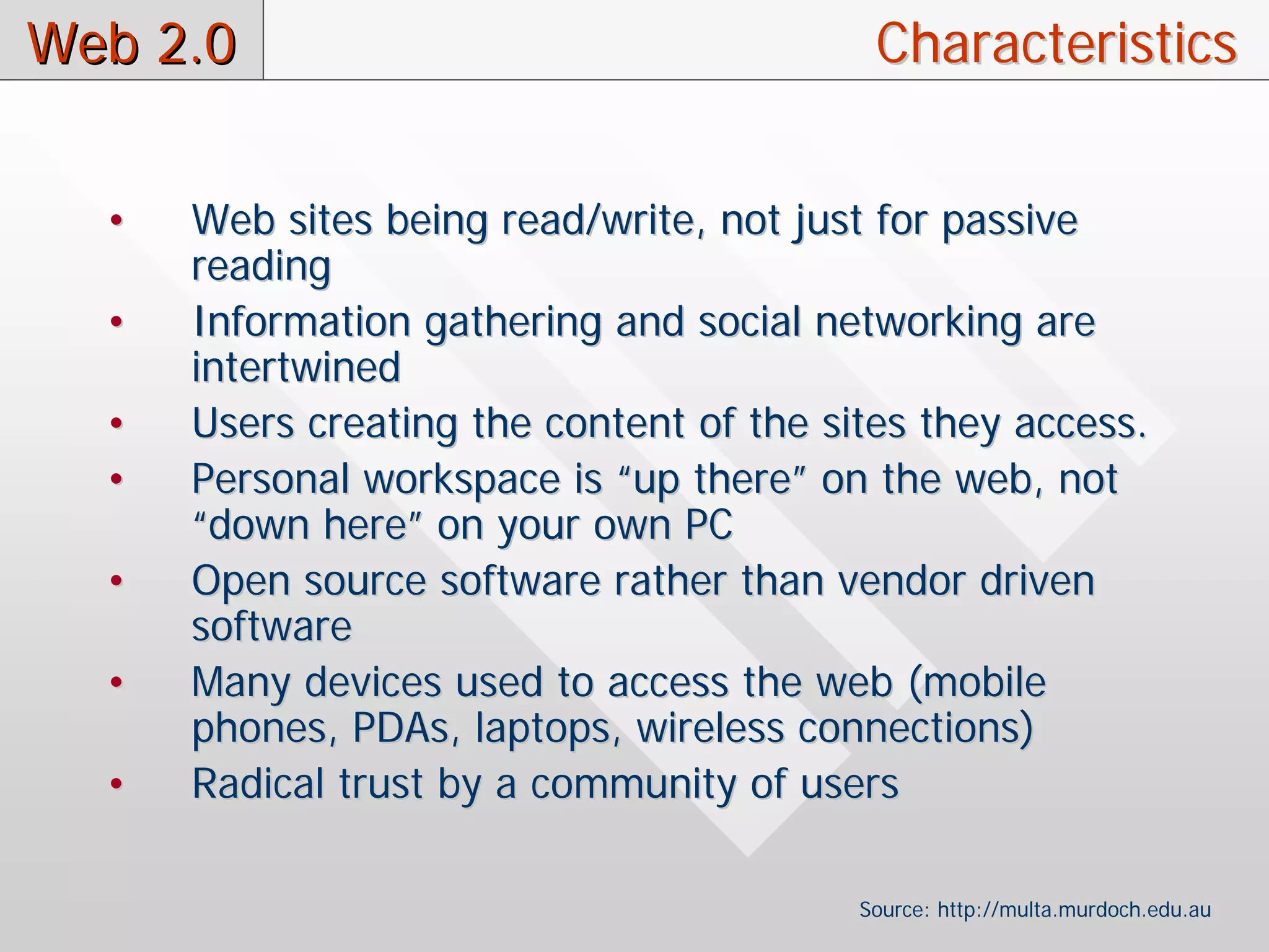 Web 2.0                                    Characteristics


  •   Web sites being read/write, not just for passive
      reading
  •   Information gathering and social networking are
      intertwined
  •   Users creating the content of the sites they access.
  •   Personal workspace is “up there” on the web, not
      “down here” on your own PC
  •   Open source software rather than vendor driven
      software
  •   Many devices used to access the web (mobile
      phones, PDAs, laptops, wireless connections)
  •   Radical trust by a community of users

                                          Source: http://multa.murdoch.edu.au
 