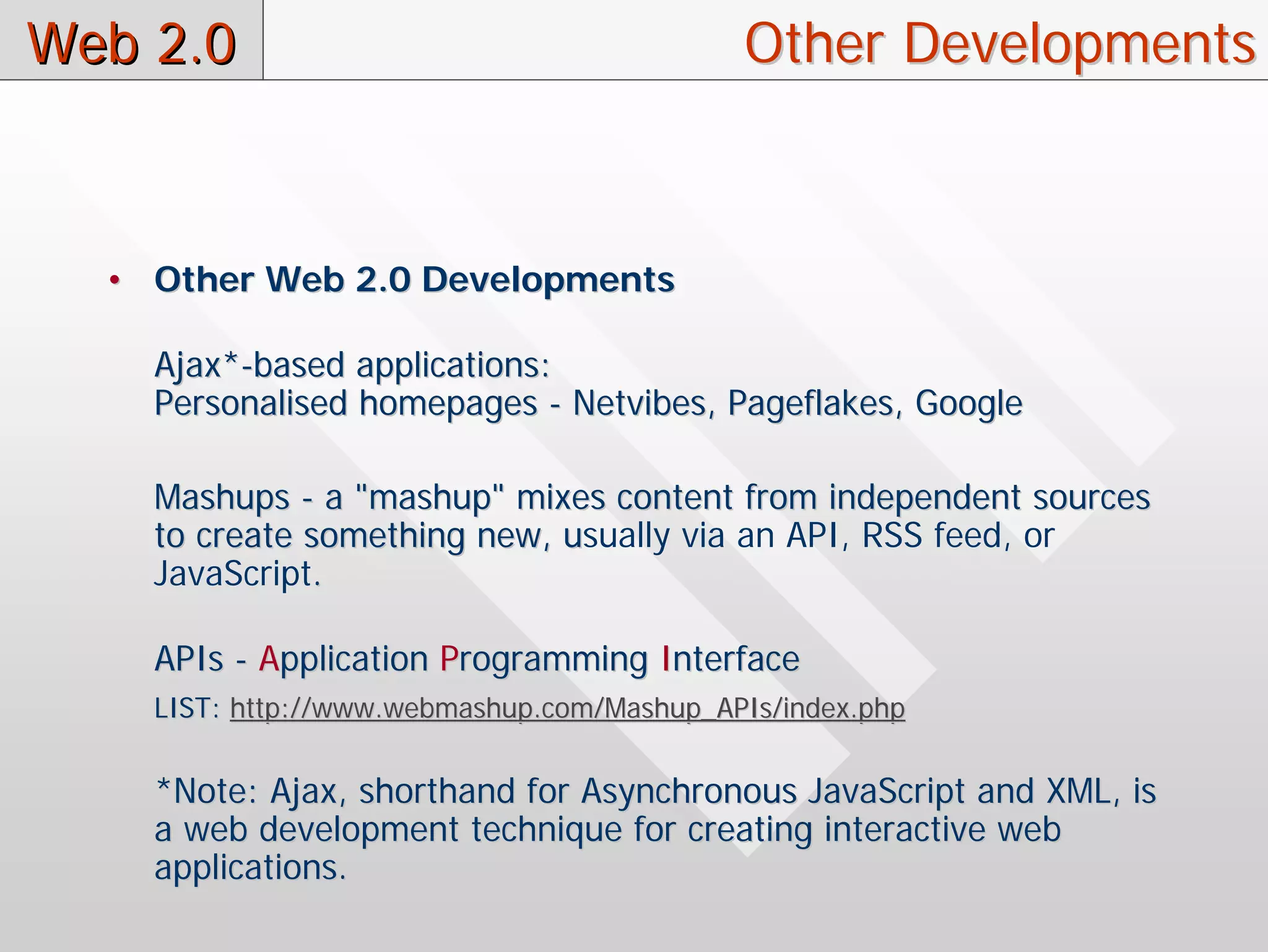 Web 2.0                                     Other Developments



  • Other Web 2.0 Developments

    Ajax*-based applications:
    Personalised homepages - Netvibes, Pageflakes, Google

    Mashups - a "mashup" mixes content from independent sources
    to create something new, usually via an API, RSS feed, or
                             u
    JavaScript.

    APIs - Application Programming Interface
    LIST: http://www.webmashup.com/Mashup_APIs/index.php


    *Note: Ajax, shorthand for Asynchronous JavaScript and XML, is
    a web development technique for creating interactive web
    applications.
 