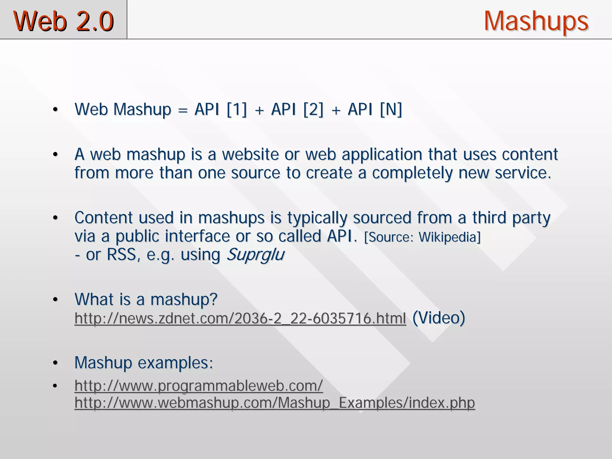 Web 2.0                                                      Mashups


  • Web Mashup = API [1] + API [2] + API [N]

  • A web mashup is a website or web application that uses content
    from more than one source to create a completely new service.

  • Content used in mashups is typically sourced from a third party
    via a public interface or so called API. [Source: Wikipedia]
    - or RSS, e.g. using Suprglu

  • What is a mashup?
      http://news.zdnet.com/2036-2_22-6035716.html (Video)

  • Mashup examples:
  •   http://www.programmableweb.com/
      http://www.webmashup.com/Mashup_Examples/index.php
 