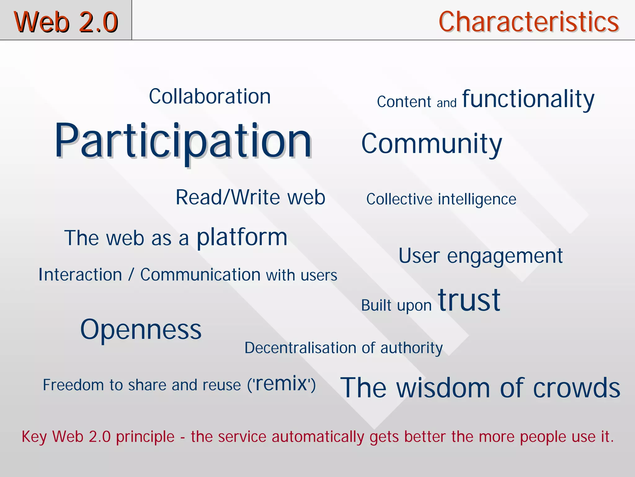 Web 2.0                                                      Characteristics

                  Collaboration                   Content    and   functionality
    Participation                               Community
                      Read/Write web             Collective intelligence

      The web as a platform
                                                     User engagement
  Interaction / Communication with users
                                                Built upon   trust
        Openness
                               Decentralisation of authority

   Freedom to share and reuse ('remix')      The wisdom of crowds
Key Web 2.0 principle - the service automatically gets better the more people use it.
 