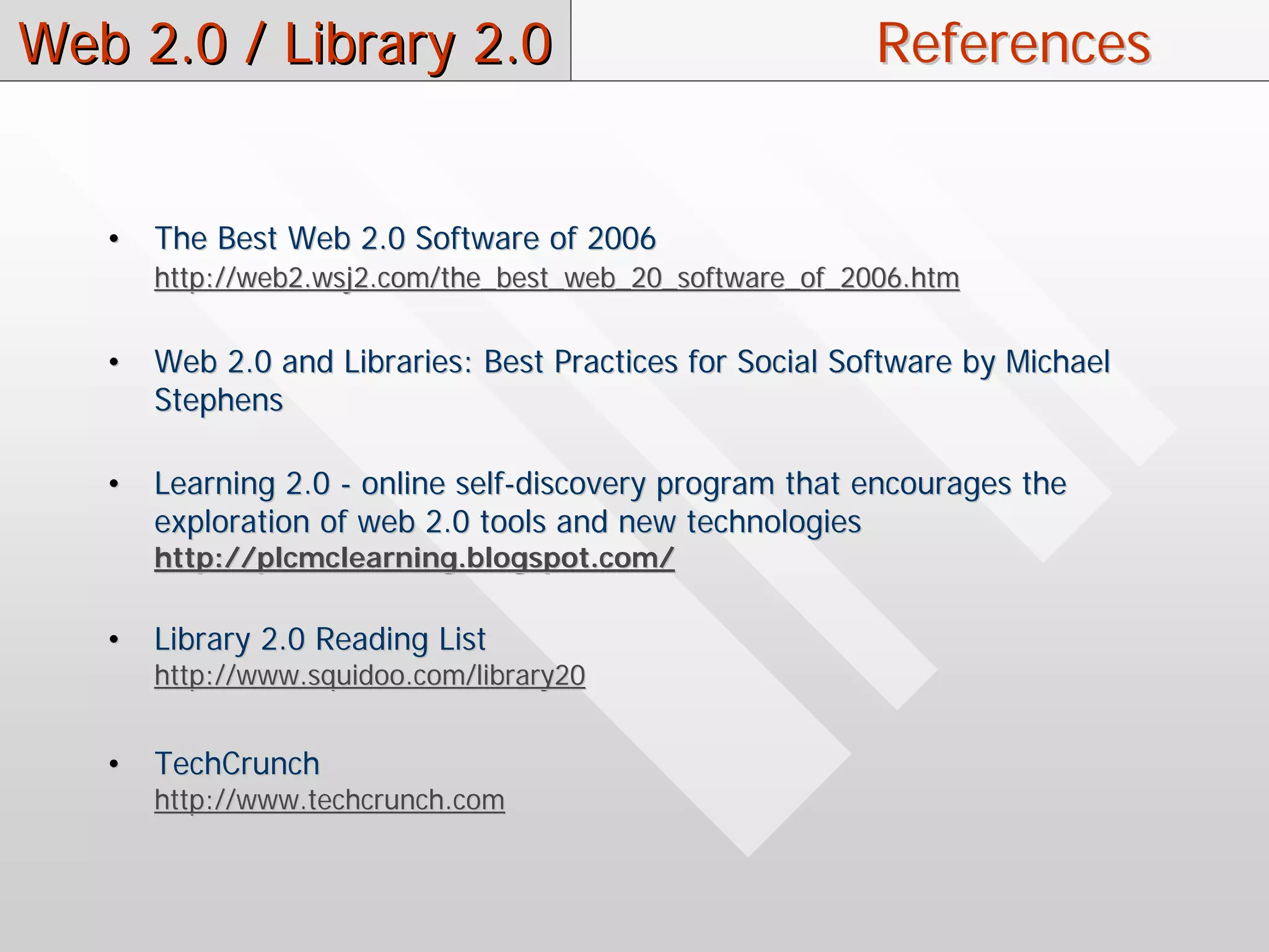 Web 2.0 / Library 2.0                                     References


   •   The Best Web 2.0 Software of 2006
       http://web2.wsj2.com/the_best_web_20_software_of_2006.htm


   •   Web 2.0 and Libraries: Best Practices for Social Software by Michael
       Stephens

   •   Learning 2.0 - online self-discovery program that encourages the
       exploration of web 2.0 tools and new technologies
       http://plcmclearning.blogspot.com/

   •   Library 2.0 Reading List
       http://www.squidoo.com/library20


   •   TechCrunch
       http://www.techcrunch.com
 
