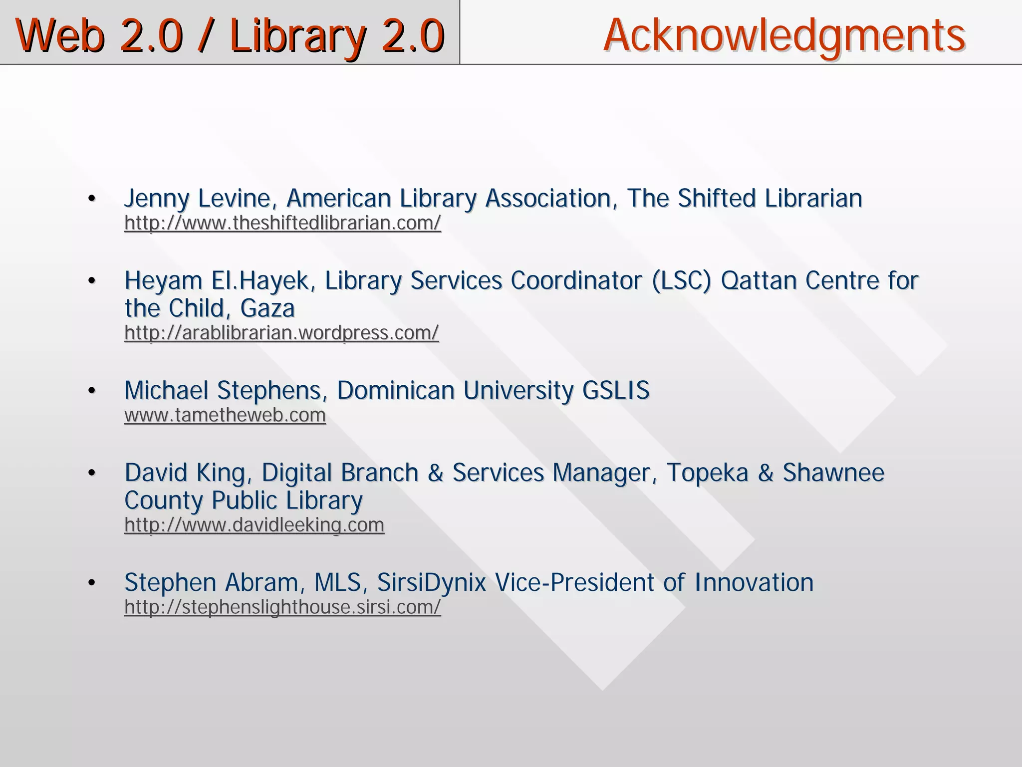Web 2.0 / Library 2.0                            Acknowledgments


   •   Jenny Levine, American Library Association, The Shifted Librarian
       http://www.theshiftedlibrarian.com/

   •   Heyam El.Hayek, Library Services Coordinator (LSC) Qattan Centre for
       the Child, Gaza
       http://arablibrarian.wordpress.com/

   •   Michael Stephens, Dominican University GSLIS
       www.tametheweb.com

   •   David King, Digital Branch & Services Manager, Topeka & Shawnee
       County Public Library
       http://www.davidleeking.com

   •   Stephen Abram, MLS, SirsiDynix Vice-President of Innovation
       http://stephenslighthouse.sirsi.com/
 