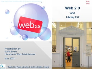 Image source: http://web54.fortrabbit.de/startup-the-new-econmy.html                 Part
                                                                                     One

                                                                       Web 2.0
                                                                          and
                                                                       Library 2.0




      Presentation by:
      Eddie Byrne
      Librarian & Web Administrator
      May 2007


           Dublin City Public Libraries & Archive, Dublin, Ireland