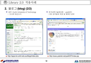Library 2.0  적용사례 ▲  http://apps.lis.curtin.edu.au/blogs/index.php 2.  블로그 (blog) (2/2) ▲  http://www.yeskisti.net/yesKISTI/index.jsp ▼   호주  Curtin University of Technology  -  도서관 최신소식 ▼   한국과학기술정보원  : yesKISTI  - DB  검색결과 저장 및 회원간 공유 Ⅳ . 