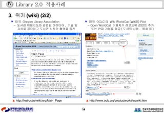 Library 2.0  적용사례 3.  위키 (wiki) (2/2)   ▲   http://www.oclc.org/productworks/wcwiki.htm ▲   http://instructionwiki.org/Main_Page ▼   미국  Oregon Library Association  -  도서관 이용지도와 관련된 아이디어 ,  기술 및 지식을 공유하고 도서관 사서간 협력을 증진 ▼   미국  OCLC 의  Wiki WorldCat (WikiD) Pilot   - Open WorldCat  이용자가 레코드에 콘텐트 추가 또는 편집 기능을 제공 ( 도서의 서평 ,  목차 등 ) Ⅳ . 서평 목차 주석  