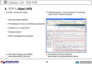 Library 2.0  적용사례 4.  아작스 (Ajax) (4/5) ▲   http://www.infotoday.com/cil2006/ presentations/B102_Clark.pdf  ▼   AJAX – Library Use Cases Ⅳ . ▲   http://library.curtin.edu.au/cgi-bin/ search/search.cgi?query=&submit=Search ▼   Federated Search - Curtin University of Technology  Library (Perth, Western Australia) Browsing subject headings “ Pre-displaying” indexes and databases categories Complex ILL or contact forms Federated Search OPAC and digital library interfaces 