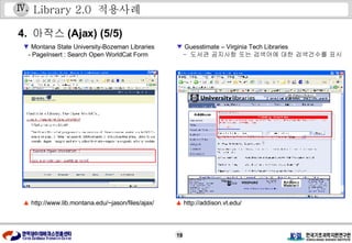 Library 2.0  적용사례 4.  아작스 (Ajax) (5/5) ▲   http://www.lib.montana.edu/~jason/files/ajax/ ▼   Montana State University-Bozeman Libraries -  PageInsert : Search Open WorldCat Form Ⅳ . ▲   http://addison.vt.edu/ ▼   Guesstimate – Virginia Tech Libraries   -  도서관 공지사항 또는 검색어에 대한 검색건수를 표시 