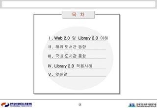 목  차 Ⅱ .  해외 도서관 동향 Ⅰ . Web 2.0  및  Library 2.0  이해 Ⅲ .  국내 도서관 동향 Ⅳ . Library 2.0  적용사례 Ⅴ .  맺는말 