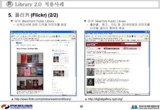 Library 2.0  적용사례 ▲   http://www.flickr.com/photos/westmontlibrary/ ▼   미국  Westmont Public Library -  신착도서에 대한 디지털 이미지를 제공 5.  플리커 (Flickr) (2/2) ▼   미국  NewYork Public Library -  출판물 ,  원고 ,  지도 등  30 여만점의 이미지를 디지털 갤러리 형태로 제공 ▲   http://digitalgallery.nypl.org/ Ⅳ . 